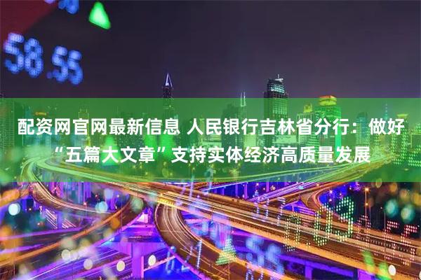 配资网官网最新信息 人民银行吉林省分行：做好“五篇大文章”支持实体经济高质量发展