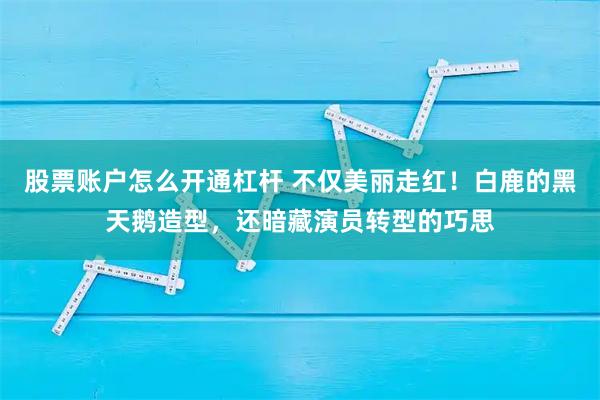 股票账户怎么开通杠杆 不仅美丽走红！白鹿的黑天鹅造型，还暗藏演员转型的巧思