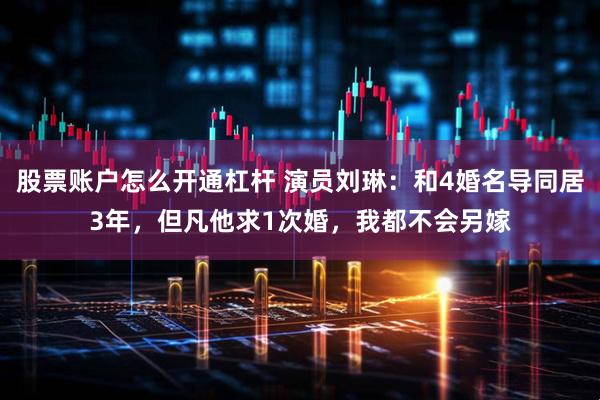 股票账户怎么开通杠杆 演员刘琳：和4婚名导同居3年，但凡他求1次婚，我都不会另嫁