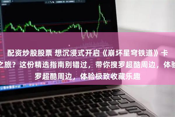 配资炒股股票 想沉浸式开启《崩坏星穹铁道》卡芙卡周边收藏之旅？这份精选指南别错过，带你搜罗超酷周边，体验极致收藏乐趣