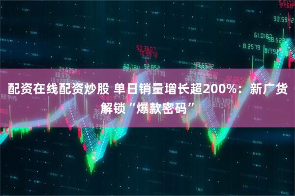 配资在线配资炒股 单日销量增长超200%：新广货解锁“爆款密码”