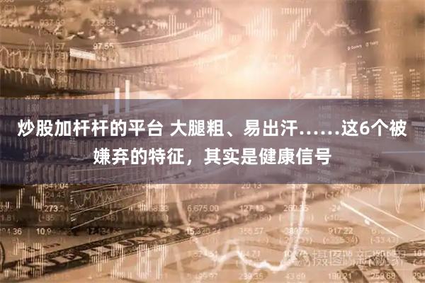 炒股加杆杆的平台 大腿粗、易出汗……这6个被嫌弃的特征，其实是健康信号