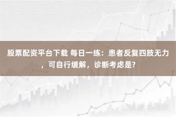 股票配资平台下载 每日一练：患者反复四肢无力，可自行缓解，诊断考虑是?