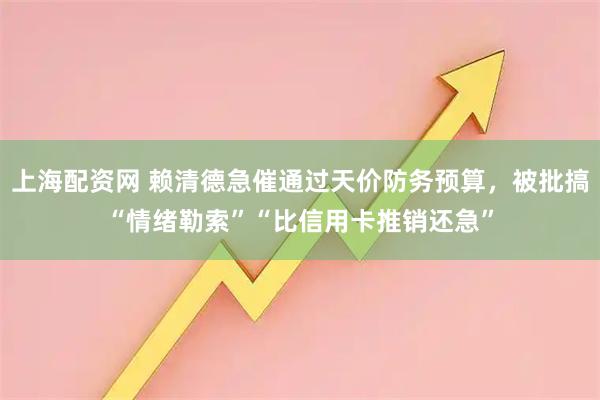 上海配资网 赖清德急催通过天价防务预算，被批搞“情绪勒索”“比信用卡推销还急”