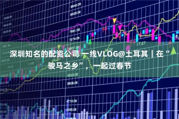 深圳知名的配资公司 一线VLOG@土耳其｜在“骏马之乡”，一起过春节