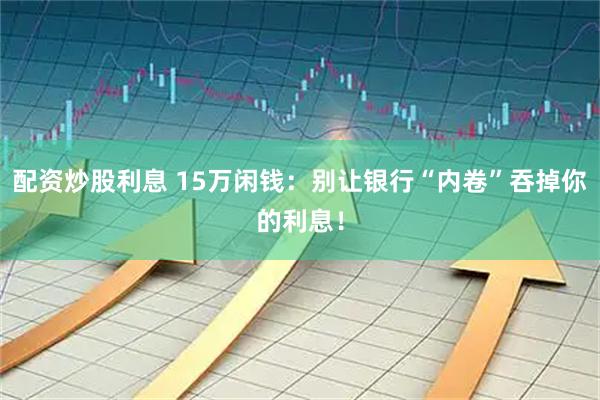 配资炒股利息 15万闲钱：别让银行“内卷”吞掉你的利息！