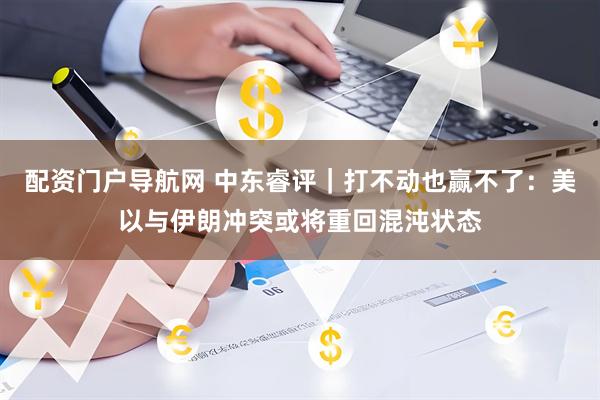 配资门户导航网 中东睿评｜打不动也赢不了：美以与伊朗冲突或将重回混沌状态
