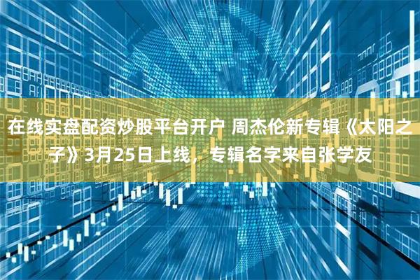 在线实盘配资炒股平台开户 周杰伦新专辑《太阳之子》3月25日上线，专辑名字来自张学友