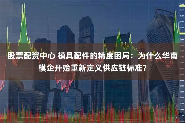 股票配资中心 模具配件的精度困局：为什么华南模企开始重新定义供应链标准？