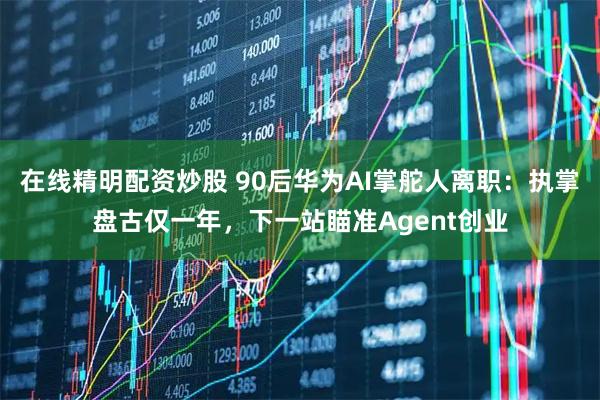 在线精明配资炒股 90后华为AI掌舵人离职：执掌盘古仅一年，下一站瞄准Agent创业