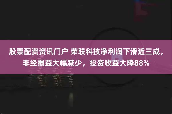 股票配资资讯门户 荣联科技净利润下滑近三成，非经损益大幅减少，投资收益大降88%