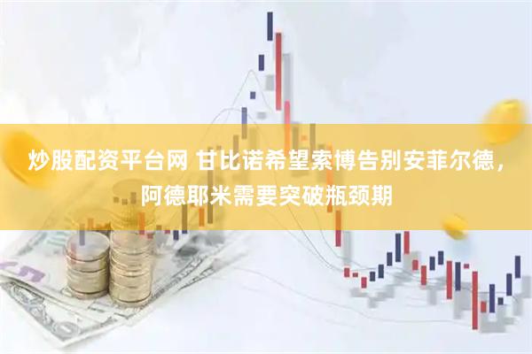 炒股配资平台网 甘比诺希望索博告别安菲尔德，阿德耶米需要突破瓶颈期
