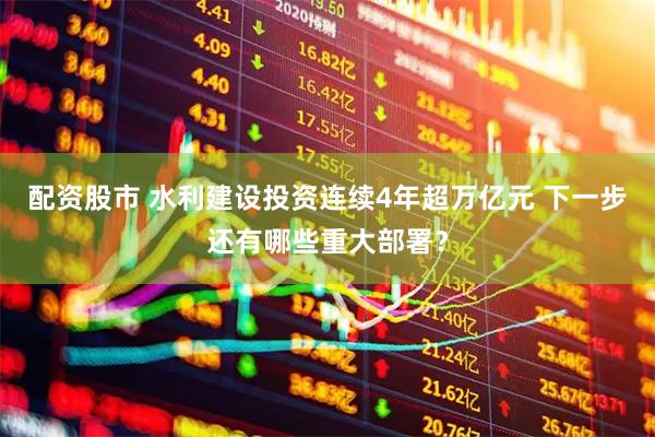 配资股市 水利建设投资连续4年超万亿元 下一步还有哪些重大部署？