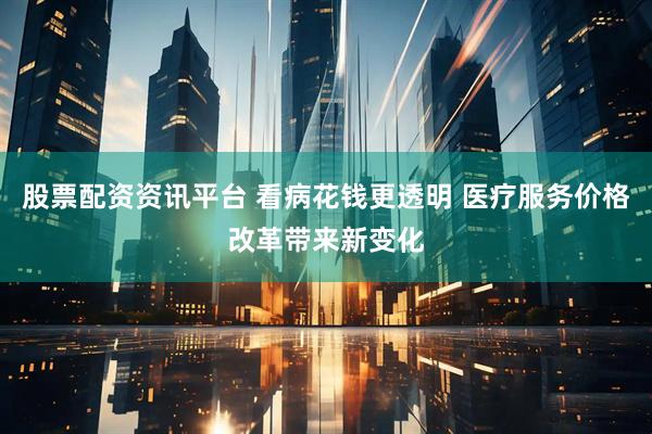 股票配资资讯平台 看病花钱更透明 医疗服务价格改革带来新变化